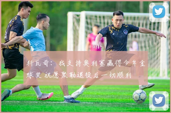 科瓦奇：我支持奥利塞赢得今年金球奖 祝愿聚勒退役后一切顺利