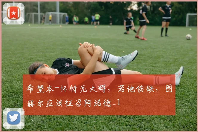 希望本-怀特无大碍，若他伤缺，图赫尔应该征召阿诺德_1